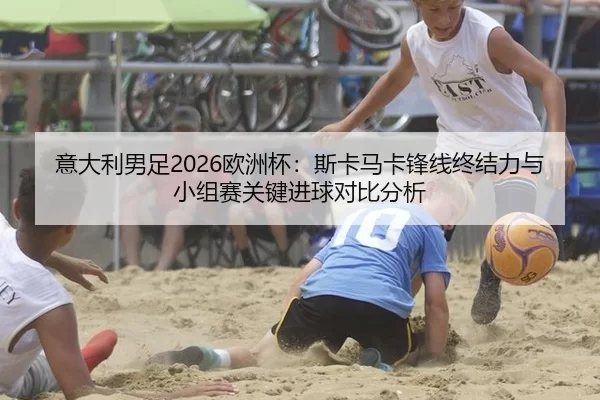 意大利男足2026欧洲杯：斯卡马卡锋线终结力与小组赛关键进球对比分析