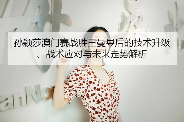 孙颖莎澳门赛战胜王曼昱后的技术升级、战术应对与未来走势解析