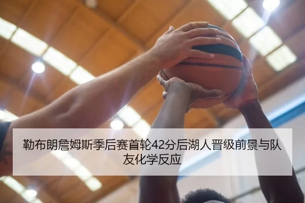 勒布朗詹姆斯季后赛首轮42分后湖人晋级前景与队友化学反应